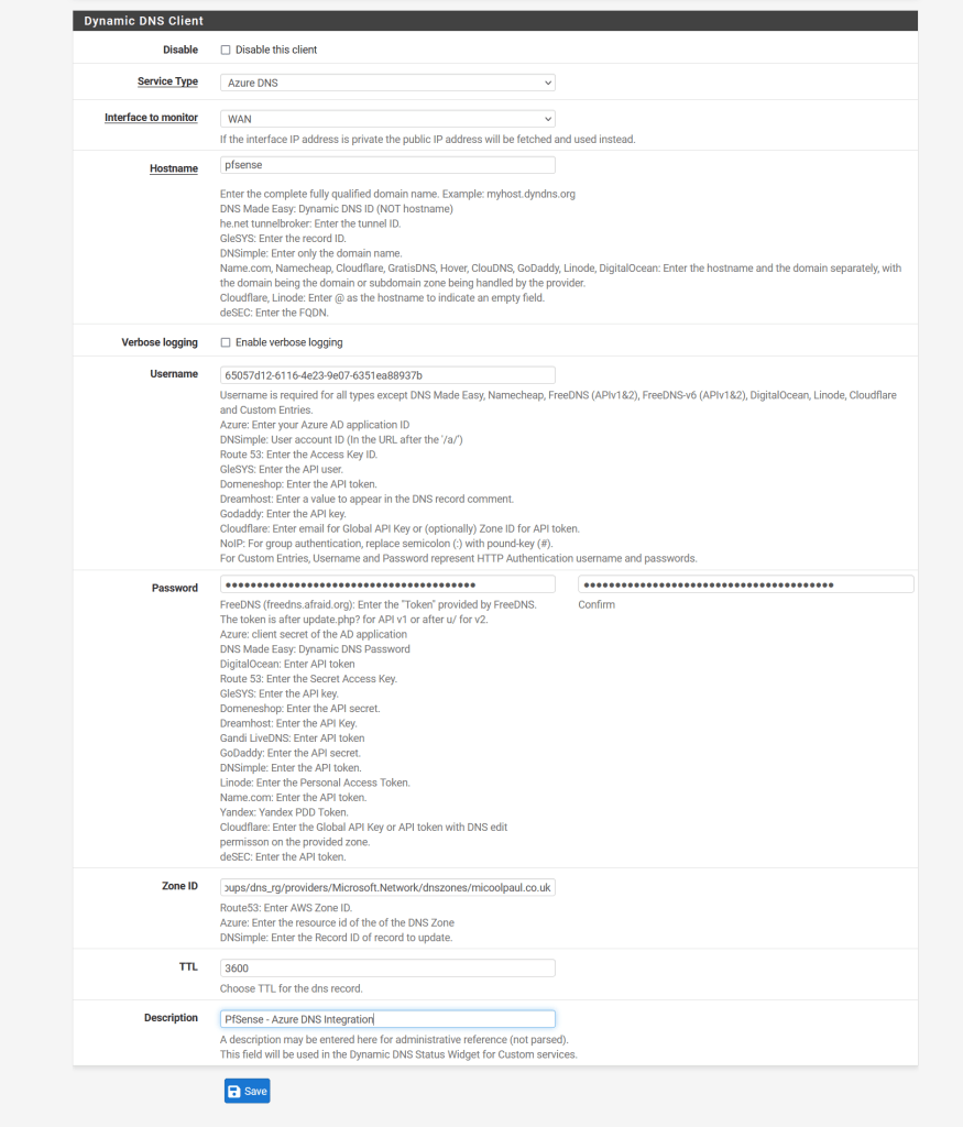 An image showing the completed inputs for my PfSense integration.
Disable is unchecked
Service Type is set to Azure DNS, Interface to monitor is set to WAN from the dropdown. The hostname is set to pfsense, vebose logging is unchecked, the username shows the GUID of the Azure AD App Registration, the password is inputted and masked, the Zone ID shows the Zone ID information of my DNS Zone within Azure, the TTL field is set to 3600, the description field is set to 'PfSense - Azure DNS Integration'