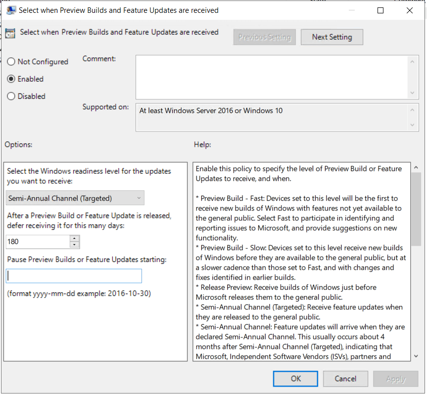 An image displaying the options available for the "Select when Preview Builds and Feature Updates are received" group policy configuration item.
There are three radio buttons relating to the category, whether to be "Not Configured", "Enabled", or "Disabled". This is set to "Enabled", implying the settings are to be enforced.
There are three options available within this configuration category.
The first is "Select the Windows readiness level for the updates you want to receive", this supplies a dropdown menu that lists options for preview releases as well as a couple of Semi-Annual Channel options, with "Semi-Annual Channel (Targeted)" being the selected option.
The second option is labelled "After a Preview Build or Feature Update is released, defer receiving it for this many days:", I have entered a value of "180" into the text field, ensuring feature updates aren't provided for 180 days after initial release.
There is a third option labelled "Pause Preview Builds or Feature Updates starting:". There is a text field and supporting text advising formatting, the formatting being 'YYYY-MM-DD', or better described as "Four digits for the year, then a dash, then two digits for the month, then another dash, then two digits for the day" with an example date of '2016-10-30'