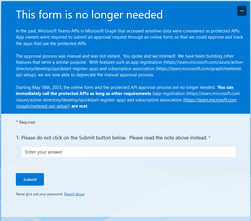 Screenshot of Microsoft's form text:
This form is no longer needed
In the past, Microsoft Teams APIs in Microsoft Graph that accessed sensitive data were considered as protected APIs. App owners were required to submit an approval request through an online form, so that we could approve and track the apps that use the protected APIs.

The approval process was manual and was not instant.  You spoke and we listened!  We have been building other features that serve a similar purpose.  With features such as app registration (https://learn.microsoft.com/azure/active-directory/develop/quickstart-register-app) and subscription association (https://learn.microsoft.com/graph/metered-api-setup), we are now able to deprecate the manual approval process.

Starting May 18th, 2023, the online form and the protected API approval process are no longer needed.  You can immediately call the protected APIs as long as other requirements (app registration (https://learn.microsoft.com/azure/active-directory/develop/quickstart-register-app) and subscription association (https://learn.microsoft.com/graph/metered-api-setup)) are met.
